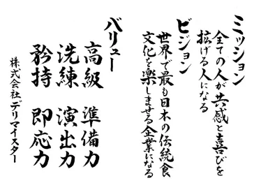 ミッション：全ての人が共感と喜びを分かち合える場を拡げる人になる。ビジョン：世界で最も日本の伝統文化を楽しませる企業へ。バリュー：高級、準備、洗練、演出、矜持、即応力。株式会社デリマイスター